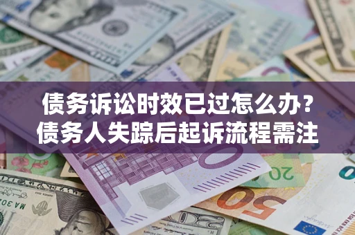 济南债务诉讼时效已过怎么办？债务人失踪后起诉流程需注意什么？