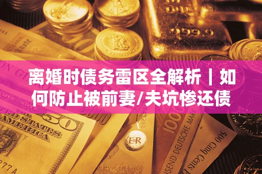 济南离婚时债务雷区全解析｜如何防止被前妻/夫坑惨还债？
